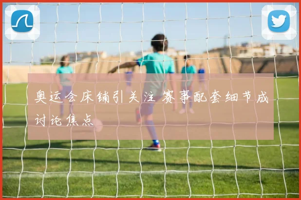 奥运会床铺引关注 赛事配套细节成讨论焦点