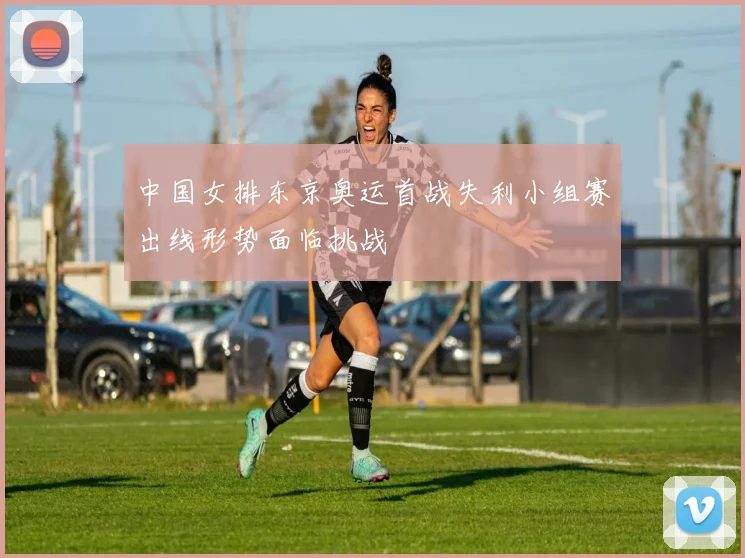 中国女排东京奥运首战失利小组赛出线形势面临挑战