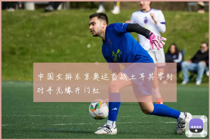 中国女排东京奥运首战土耳其零封对手无缘开门红