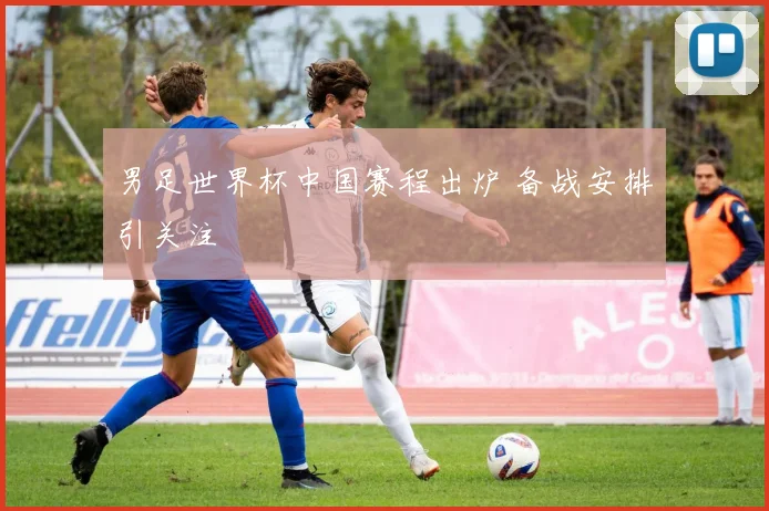男足世界杯中国赛程出炉 备战安排引关注