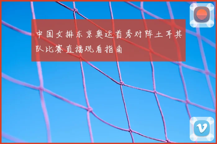 中国女排东京奥运首秀对阵土耳其队比赛直播观看指南