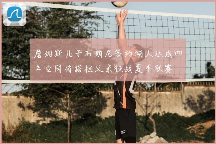 詹姆斯儿子布朗尼签约湖人达成四年合同将搭档父亲征战夏季联赛