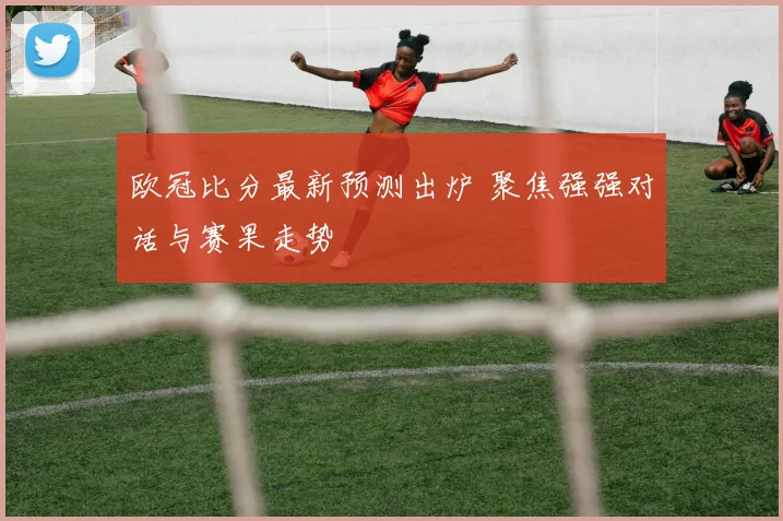 欧冠比分最新预测出炉 聚焦强强对话与赛果走势