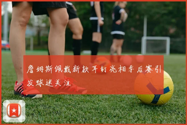 詹姆斯佩戴新款耳钉亮相季后赛引发球迷关注