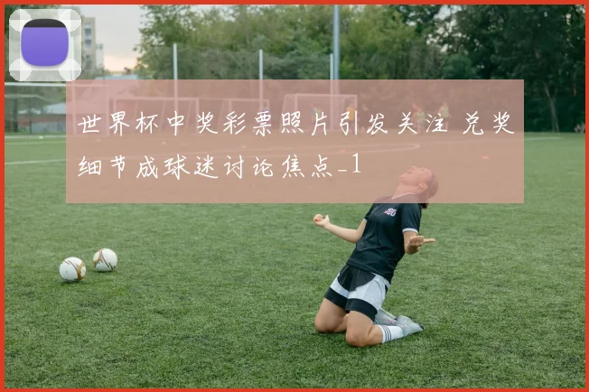 世界杯中奖彩票照片引发关注 兑奖细节成球迷讨论焦点_1