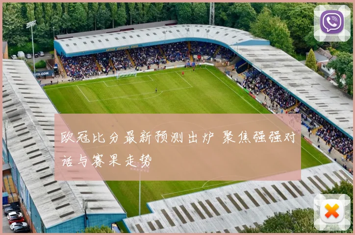 欧冠比分最新预测出炉 聚焦强强对话与赛果走势