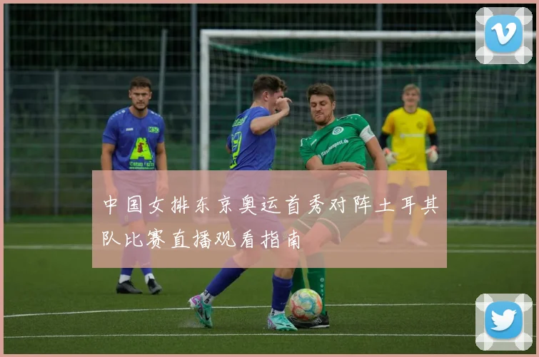 中国女排东京奥运首秀对阵土耳其队比赛直播观看指南