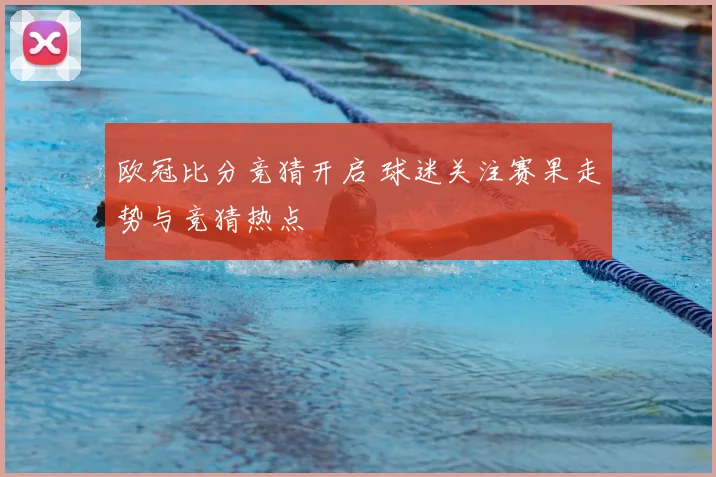 欧冠比分竞猜开启 球迷关注赛果走势与竞猜热点