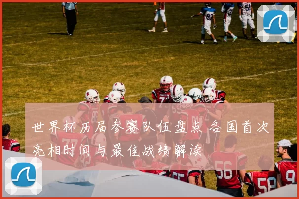 世界杯历届参赛队伍盘点 各国首次亮相时间与最佳战绩解读