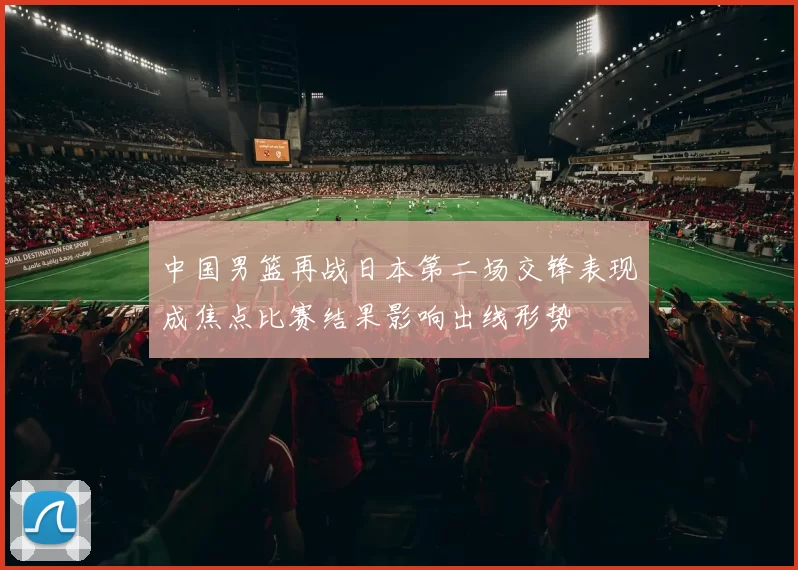 中国男篮再战日本第二场交锋表现成焦点比赛结果影响出线形势