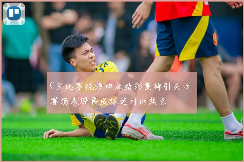 C罗比赛视频回放精彩集锦引关注 赛场表现再成球迷讨论焦点