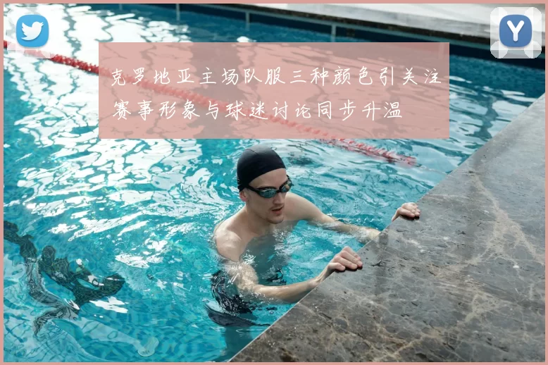 克罗地亚主场队服三种颜色引关注 赛事形象与球迷讨论同步升温