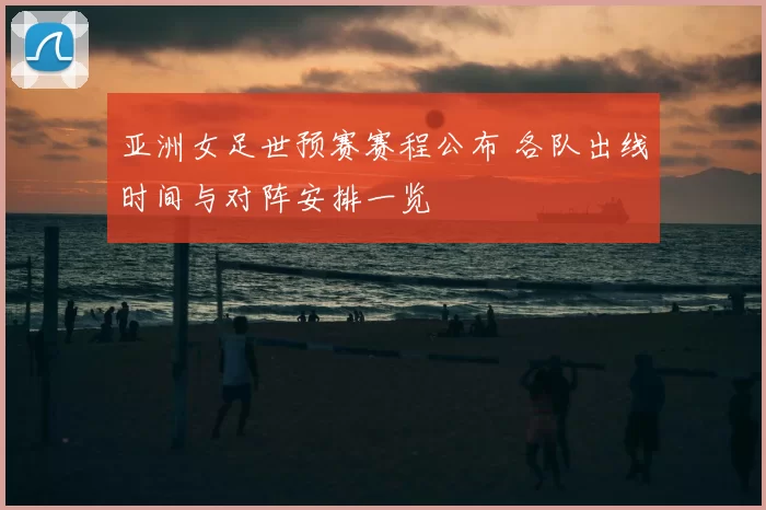 亚洲女足世预赛赛程公布 各队出线时间与对阵安排一览