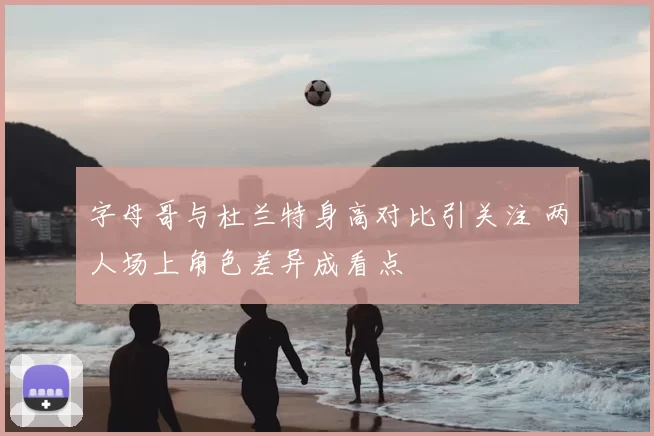 字母哥与杜兰特身高对比引关注 两人场上角色差异成看点