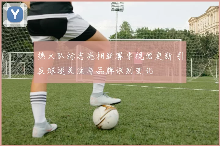 热火队标志亮相新赛季视觉更新 引发球迷关注与品牌识别变化