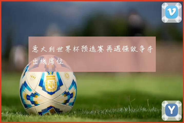 意大利世界杯预选赛再遇强敌争夺出线席位