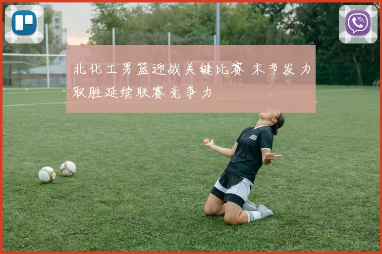 北化工男篮迎战关键比赛 末节发力取胜延续联赛竞争力