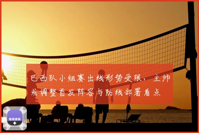 巴西队小组赛出线形势受限,主帅或调整首发阵容与防线部署看点