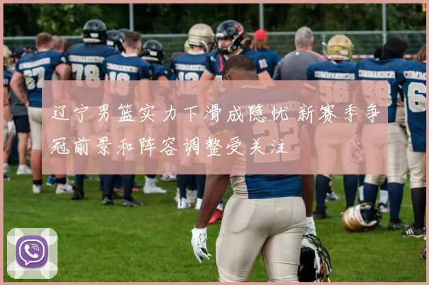 辽宁男篮实力下滑成隐忧 新赛季争冠前景和阵容调整受关注