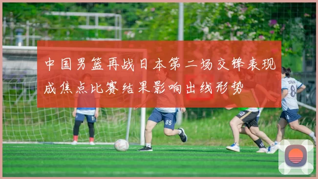 中国男篮再战日本第二场交锋表现成焦点比赛结果影响出线形势