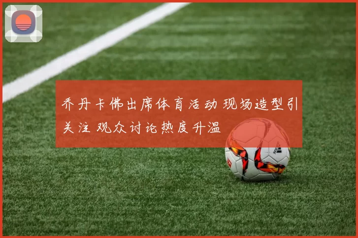 乔丹卡佛出席体育活动 现场造型引关注 观众讨论热度升温
