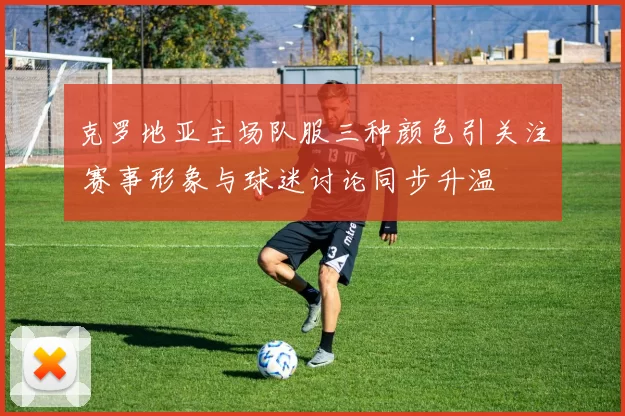 克罗地亚主场队服三种颜色引关注 赛事形象与球迷讨论同步升温
