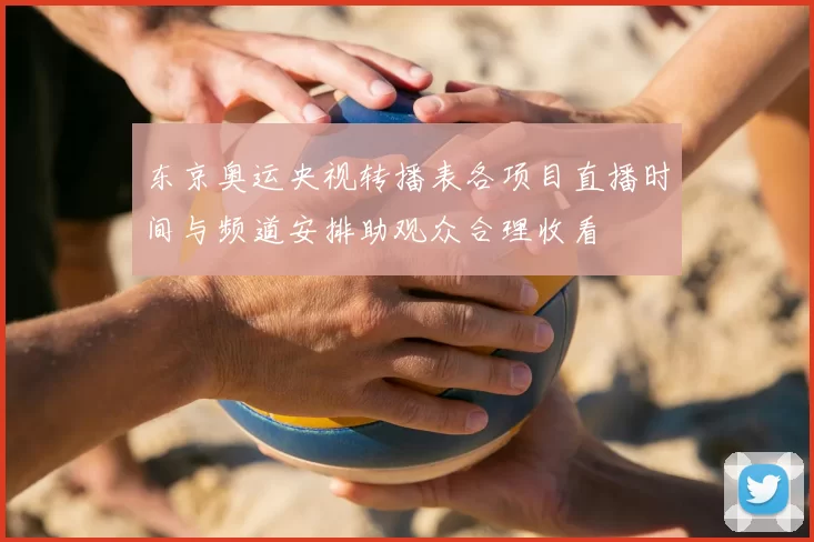 东京奥运央视转播表各项目直播时间与频道安排助观众合理收看