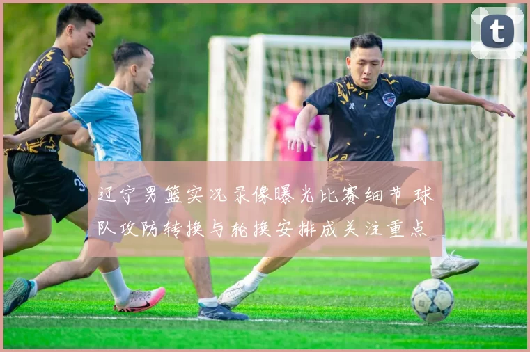 辽宁男篮实况录像曝光比赛细节 球队攻防转换与轮换安排成关注重点