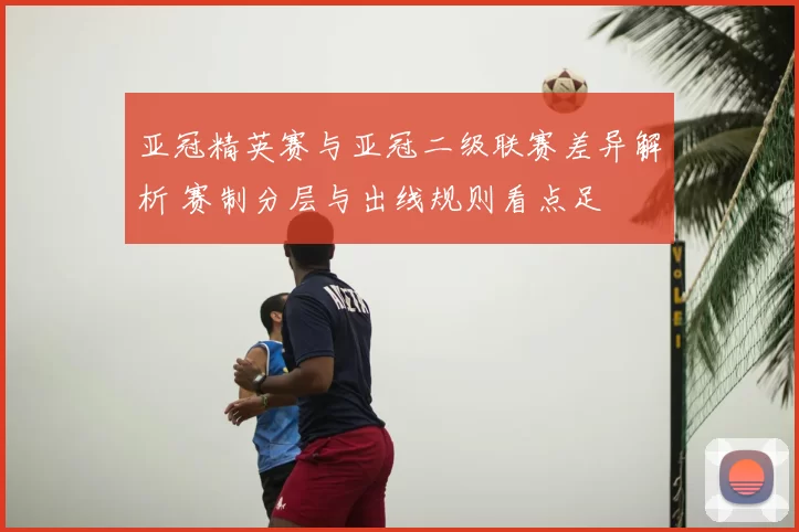 亚冠精英赛与亚冠二级联赛差异解析 赛制分层与出线规则看点足