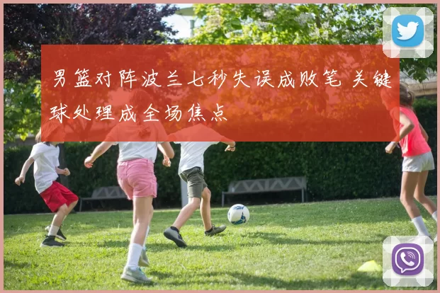 男篮对阵波兰七秒失误成败笔 关键球处理成全场焦点