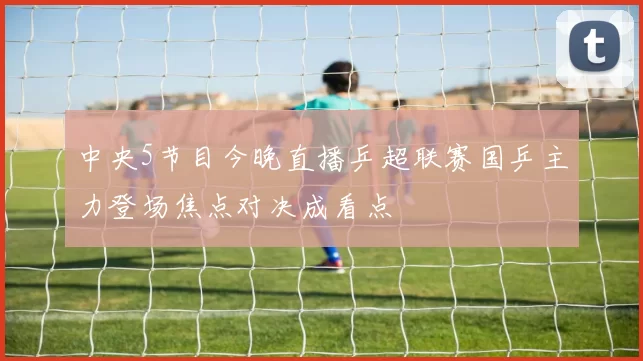 中央5节目今晚直播乒超联赛国乒主力登场焦点对决成看点