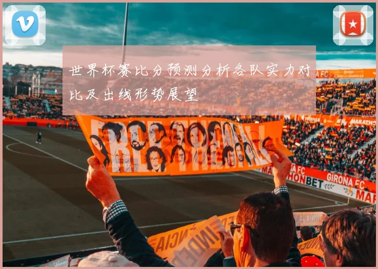 世界杯赛比分预测分析各队实力对比及出线形势展望