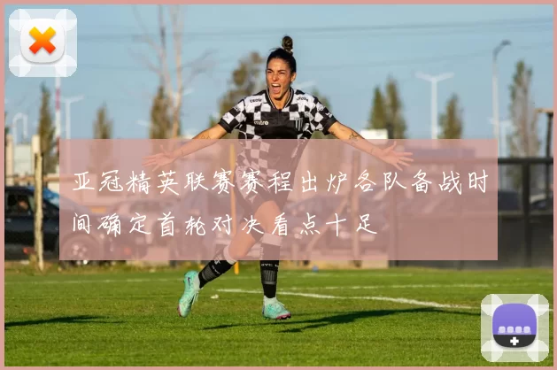 亚冠精英联赛赛程出炉各队备战时间确定首轮对决看点十足