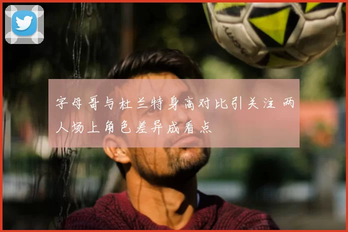 字母哥与杜兰特身高对比引关注 两人场上角色差异成看点
