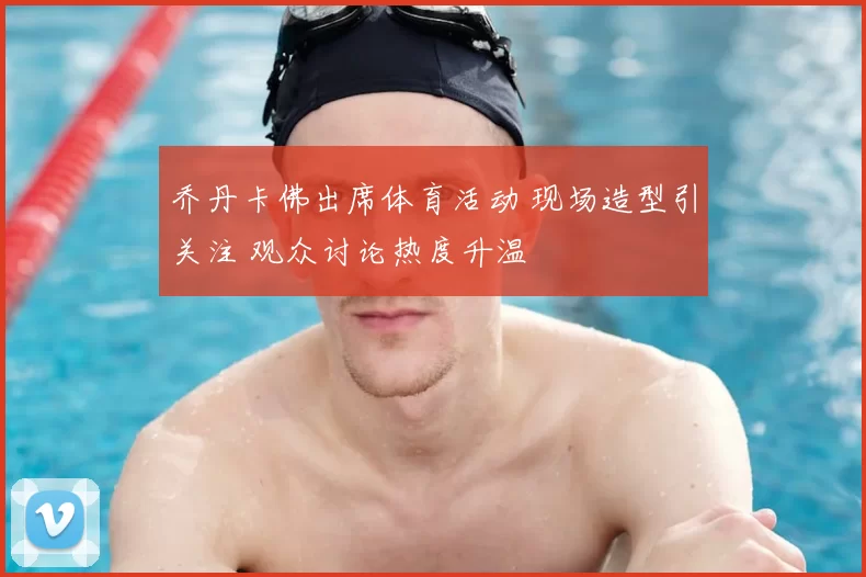 乔丹卡佛出席体育活动 现场造型引关注 观众讨论热度升温