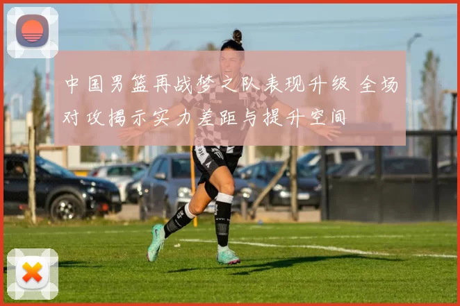 中国男篮再战梦之队表现升级 全场对攻揭示实力差距与提升空间