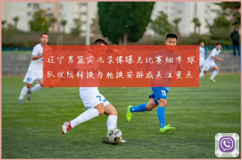 辽宁男篮实况录像曝光比赛细节 球队攻防转换与轮换安排成关注重点