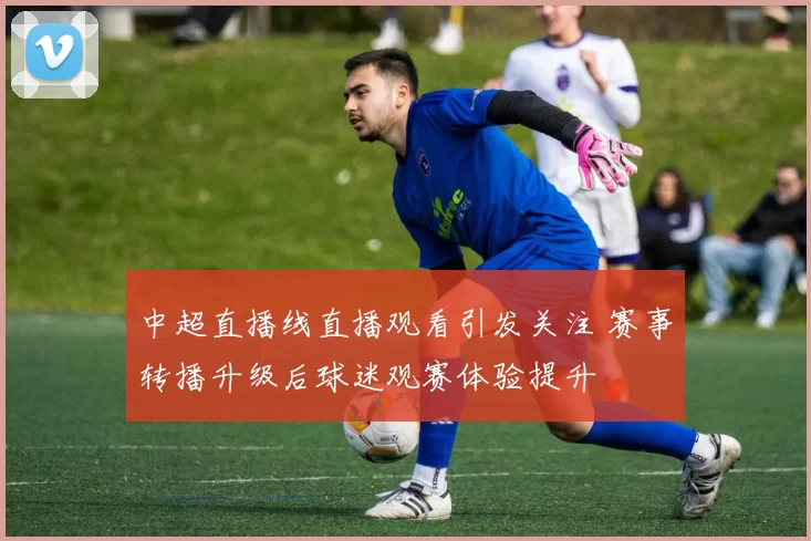 中超直播线直播观看引发关注 赛事转播升级后球迷观赛体验提升