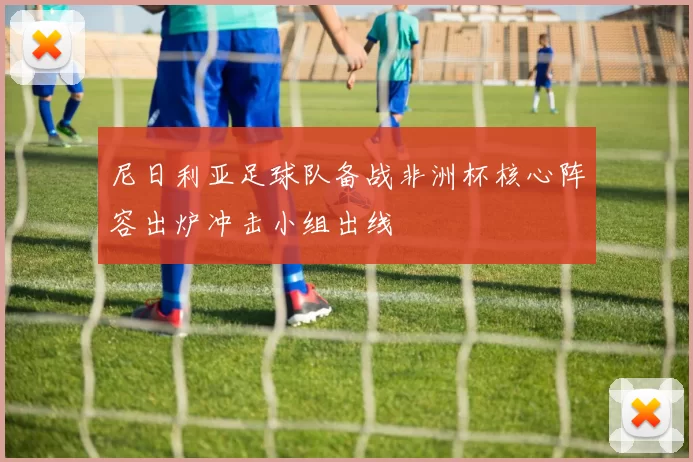 尼日利亚足球队备战非洲杯核心阵容出炉冲击小组出线