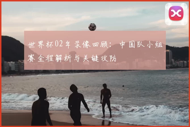 世界杯02年录像回顾：中国队小组赛全程解析与关键攻防
