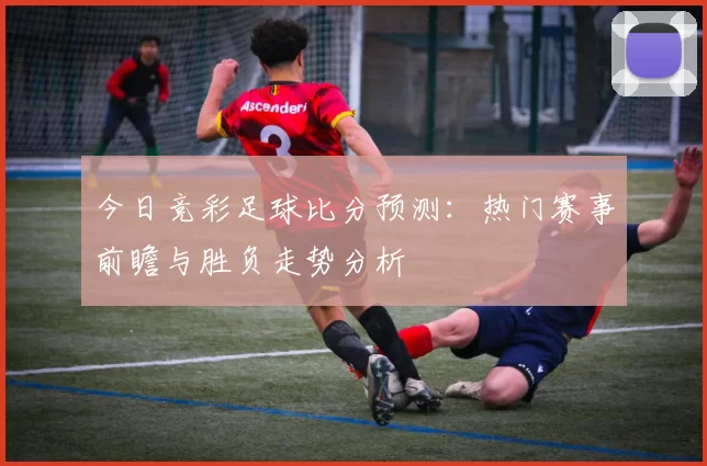 今日竞彩足球比分预测：热门赛事前瞻与胜负走势分析
