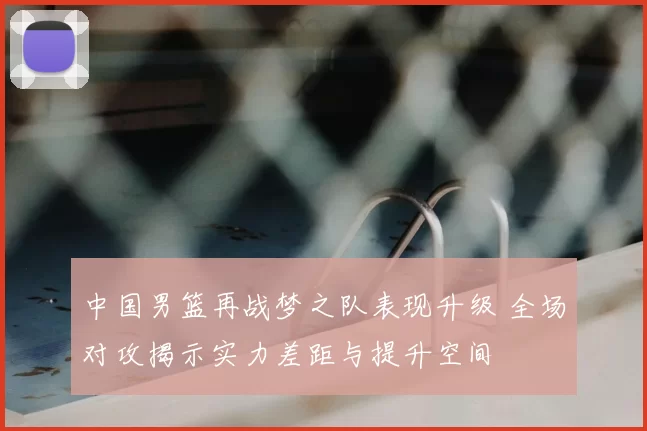 中国男篮再战梦之队表现升级 全场对攻揭示实力差距与提升空间